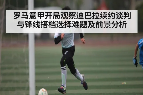 罗马意甲开局观察迪巴拉续约谈判与锋线搭档选择难题及前景分析（c7c7）